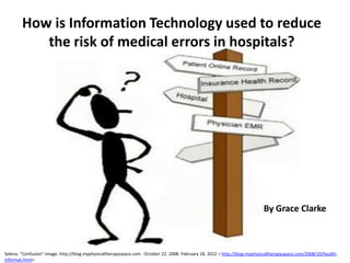 How is Information Technology used to reduce
           the risk of medical errors in hospitals?




                                                                                                                            By Grace Clarke



Selena. “Confusion”.Image. http://blog.myphysicaltherapyspace.com . October 22, 2008. February 18, 2012 < http://blog.myphysicaltherapyspace.com/2008/10/health-
informat.html>
 