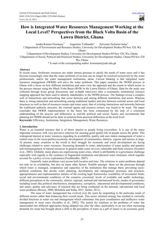 Journal of Environment and Earth Science www.iiste.org 
ISSN 2224-3216 (Paper) ISSN 2225-0948 (Online) 
Vol.4, No.16, 2014 
How is Integrated Water Resources Management Working at the 
Local Level? Perspectives from the Black Volta Basin of the 
Lawra District, Ghana 
Issaka Kanton Osumanu1* Augustine Yelfaanibe2 Sylvester Zackaria Galaa3 
1.Department of Environment and Resource Studies, University for Development Studies PO box 520, Wa 
Ghana 
2.Department of Development Studies, University for Development Studies PO box 520, Wa, Ghana 
3.Department of Social, Political and Historical Studies, University for Development Studies, Ghana PO box 520 
Wa, Ghana 
* E-mail of the corresponding author: kosumanu@uds.edu.gh 
Abstract 
In recent years, freshwater resources are under intense pressure to satisfy the needs of water users and it has 
become increasingly clear that the water problems of an area can no longer be resolved exclusively by the water 
professionals, and/or the water management institutions, alone. Current thinking is that integrated water 
resources management (IWRM) will solve the water problems. This paper examines the IWRM process in 
Ghana with a focus on how different institutions and users view the approach and the extent to which actors in 
the process interact using the Black Volta Basin (BVB) in the Lawra District of Ghana. Data for the study was 
collected through focus group discussions and in-depth interviews after a community institutional resource 
mapping approach has been used to identify stakeholders in the IWRM process. The findings reveal a complex 
web of interactions and networking that occur between and among different institutions and actors. Whereas 
there is strong interaction and networking among traditional leaders and also between external actors and local 
structures as well as that of resources owners and water users, that of existing interactions and networks between 
the traditional authority structure, the external agents and resource owners was found to be weak. The paper 
concludes that IWRM implementation in the basin has been constrained by the lack of a consistent 
understanding of the process and differences in real-life political and social, factors and recommends that 
planning for IWRM should not be done in isolation from practical differences at the local level. 
Keywords: Efficiency, Institutions, Integration, Management, Water Resources 
1. Introduction 
Water is an essential resource that is of direct interest to people living everywhere. It is one of the many 
important resources with very pervasive interests for assuring good quality life of people across the globe. This 
widespread interest in water resources regarding its availability, quality and uses makes management of water a 
central issue in the socio-politico-economic development of communities, districts, regions and nations at large. 
At present, many countries in the world in their struggle for economic and social development are facing 
challenges related to water resources. Increasing demands in water, deterioration of water quality and quantity 
and mismanagement of natural resources in general make water an even vulnerable and finite resource (Scoullos 
et al., 2002). Globally, many places are experiencing water crisis, which is attributable to a governance challenge 
especially with regards to the existence of fragmented institutions and physical water structures which together 
account for a policy of over exploitation (Fischhendler, 2007). 
Generally water problems vary across both location and time. The solutions to water problems depend 
not only on its availability, but also on many other factors. Notable amongst these are the processes through 
which water is managed, competence and capacities of the institutions that manage them, prevailing socio-political 
conditions that dictate water planning, development and management processes and practices, 
appropriateness and implementation statuses of the existing legal frameworks, availability of investment funds, 
social and environmental conditions of the countries concerned, levels of available and usable technology, 
different perceptions at the community, district, regional, national and international levels, modes of governance 
including issues like political interferences, transparency, corruption, educational and developmental conditions, 
and status, quality and relevance of research that are being conducted on the national, sub-national and local 
water problems (Biswas, 2008; Molobela and Sinha, 2011; Stefan, 2011) . 
The issue of water management has evolved over the years by responding to the particular needs of 
different sectors rather than balancing their overall needs. This sector oriented strategy has resulted in vertically 
divided functions in water use and management which culminates into poor coordination and ineffective water 
management in most cases (Scoullos et al., 2002). The search for solutions to the problems of water has 
transcended into different approaches being adopted one after the other, particularly in an era when increasing 
demands for water has brought about a shift in the perception of water as a gift of nature to an economic good. 
27 
 
