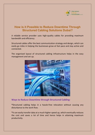 How is it Possible to Reduce Downtime Through
Structured Cabling Solutions Dubai?
A reliable service provider uses high-quality cables for providing maximum
bandwidth and efficiency.
Structured cables offer the best communication strategy and design, which can
easily go miles in helping the businesses grow at fast pace and stay active and
connected.
The organised layout of structured cabling infrastructure helps in the easy
management and set up.
Ways to Reduce Downtime through Structured Cabling:
*Structured cabling helps in a hassle-free relocation without causing any
disturbance to the work flow.
*It can easily transfer data at a much higher speed up, which eventually reduces
the cost and saves a lot of time and hence helps in attaining maximum
productivity.
 
