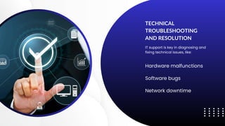 TECHNICAL
TROUBLESHOOTING
AND RESOLUTION
IT support is key in diagnosing and
fixing technical issues, like:
Hardware malfunctions
Software bugs
Network downtime
 