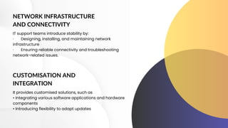 NETWORK INFRASTRUCTURE
AND CONNECTIVITY
IT support teams introduce stability by:
· Designing, installing, and maintaining network
infrastructure
· Ensuring reliable connectivity and troubleshooting
network-related issues.
CUSTOMISATION AND
INTEGRATION
It provides customised solutions, such as
• Integrating various software applications and hardware
components
• Introducing flexibility to adapt updates
 