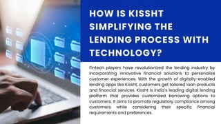 Fintech players have revolutionized the lending industry by
incorporating innovative financial solutions to personalize
customer experiences. With the growth of digitally-enabled
lending apps like Kissht, customers get tailored loan products
and financial services. Kissht is India’s leading digital lending
platform that provides customized borrowing options to
customers. It aims to promote regulatory compliance among
customers while considering their specific financial
requirements and preferences.
HOW IS KISSHT
SIMPLIFYING THE
LENDING PROCESS WITH
TECHNOLOGY?
 