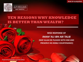 PEAK OF ELOQUENCE

                    IN THE NAME OF ALLAH
                    MOST COMPASSIONATE
                       MOST MERCIFUL.




         TEN REASONS WHY KNOWLEDGE
         IS BETTER THAN WEALTH?

                                                  WISE RESPONSE OF
                                              IMAM ‘ALI IBN ABI TALIB
                                           (MAY ALLAH BE PLEASED WITH HIM AND
                                            PRESERVE HIS NOBLE COUNTENANCE)




Prepared by Zhulkeflee Hj Ismail (2012)
 
