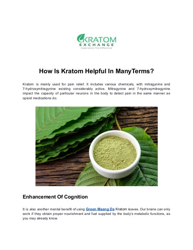 How Is Kratom Helpful In ManyTerms?
Kratom is mainly used for pain relief. It includes various chemicals, with mitragynine and
7-hydroxymitragynine existing considerably active. Mitragynine and 7-hydroxymitragynine
impact the capacity of particular neurons in the body to detect pain in the same manner as
opioid medications do.
Enhancement Of Cognition
It is also another mental benefit of using Green Maeng Da Kratom leaves. Our brains can only
work if they obtain proper nourishment and fuel supplied by the body's metabolic functions, as
you may already know.
 