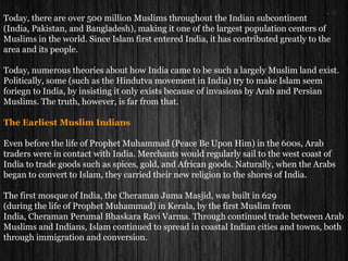 Today, there are over 500 million Muslims throughout the Indian subcontinent
(India, Pakistan, and Bangladesh), making it one of the largest population centers of
Muslims in the world. Since Islam first entered India, it has contributed greatly to the
area and its people.
Today, numerous theories about how India came to be such a largely Muslim land exist.
Politically, some (such as the Hindutva movement in India) try to make Islam seem
foriegn to India, by insisting it only exists because of invasions by Arab and Persian
Muslims. The truth, however, is far from that.
The Earliest Muslim Indians
Even before the life of Prophet Muhammad (Peace Be Upon Him) in the 600s, Arab
traders were in contact with India. Merchants would regularly sail to the west coast of
India to trade goods such as spices, gold, and African goods. Naturally, when the Arabs
began to convert to Islam, they carried their new religion to the shores of India.
The first mosque of India, the Cheraman Juma Masjid, was built in 629
(during the life of Prophet Muhammad) in Kerala, by the first Muslim from
India, Cheraman Perumal Bhaskara Ravi Varma. Through continued trade between Arab
Muslims and Indians, Islam continued to spread in coastal Indian cities and towns, both
through immigration and conversion.
 