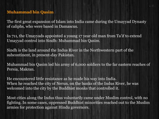 Muhammad bin Qasim
The first great expansion of Islam into India came during the Umayyad Dynasty
of caliphs, who were based in Damascus.
In 711, the Umayyads appointed a young 17 year old man from Ta’if to extend
Umayyad control into Sindh: Muhammad bin Qasim.
Sindh is the land around the Indus River in the Northwestern part of the
subcontinent, in present-day Pakistan.
Muhammad bin Qasim led his army of 6,000 soldiers to the far eastern reaches of
Persia, Makran.
He encountered little resistance as he made his way into India.
When he reached the city of Nerun, on the banks of the Indus River, he was
welcomed into the city by the Buddhist monks that controlled it.
Most cities along the Indus thus voluntarily came under Muslim control, with no
fighting. In some cases, oppressed Buddhist minorities reached out to the Muslim
armies for protection against Hindu governors.
 