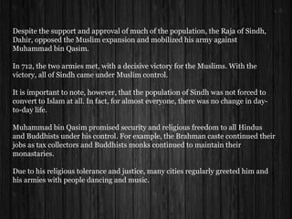 Despite the support and approval of much of the population, the Raja of Sindh,
Dahir, opposed the Muslim expansion and mobilized his army against
Muhammad bin Qasim.
In 712, the two armies met, with a decisive victory for the Muslims. With the
victory, all of Sindh came under Muslim control.
It is important to note, however, that the population of Sindh was not forced to
convert to Islam at all. In fact, for almost everyone, there was no change in day-
to-day life.
Muhammad bin Qasim promised security and religious freedom to all Hindus
and Buddhists under his control. For example, the Brahman caste continued their
jobs as tax collectors and Buddhists monks continued to maintain their
monastaries.
Due to his religious tolerance and justice, many cities regularly greeted him and
his armies with people dancing and music.
 