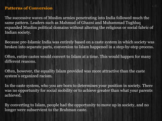 Patterns of Conversion
The successive waves of Muslim armies penetrating into India followed much the
same pattern. Leaders such as Mahmud of Ghazni and Muhammad Tughluq
expanded Muslim political domains without altering the religious or social fabric of
Indian society.
Because pre-Islamic India was entirely based on a caste system in which society was
broken into separate parts, conversion to Islam happened in a step-by-step process.
Often, entire castes would convert to Islam at a time. This would happen for many
different reasons.
Often, however, the equality Islam provided was more attractive than the caste
system’s organized racism.
In the caste system, who you are born to determines your position in society. There
was no opportunity for social mobility or to achieve greater than what your parents
achieved.
By converting to Islam, people had the opportunity to move up in society, and no
longer were subservient to the Brahman caste.
 