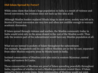Did Islam Spread by Force?
While some claim that Islam’s huge population in India is a result of violence and
forced conversion, the evidence does not back up this idea at all.
Although Muslim leaders replaced Hindu kings in most areas, society was left as is.
Stories of forced conversion are very few and often not credible enough to warrant
academic discussion.
If Islam spread through violence and warfare, the Muslim community today in
India would exist only in the areas closest to the rest of the Muslim world. Thus
only the western part of the subcontinent would have any Muslim population at all.
What we see instead is pockets of Islam throughout the subcontinent.
For example, Bangladesh and its 150 million Muslims are in the far east, separated
from other Muslim-majority areas by Hindu lands in India.
Isolated communities of Muslims exist also exist in western Myanmar, central
India, and eastern Sri Lanka.
These communities of Muslims are proof of Islam spreading peacefully throughout
India, regardless of whether or not a Muslim government existed there. If Islam
spread by force as some claim, these communities of Muslims would not exist.
 
