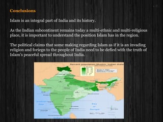 Conclusions
Islam is an integral part of India and its history.
As the Indian subcontinent remains today a multi-ethnic and multi-religious
place, it is important to understand the position Islam has in the region.
The political claims that some making regarding Islam as if it is an invading
religion and foriegn to the people of India need to be defied with the truth of
Islam’s peaceful spread throughout India.
 