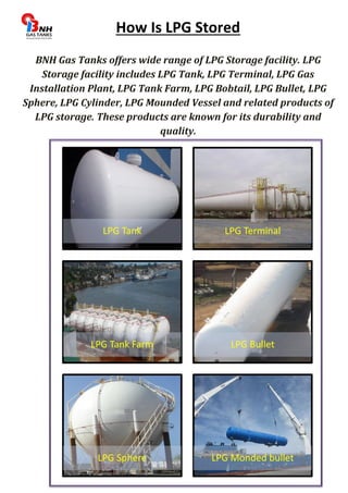 How Is LPG Stored 
BNH Gas Tanks offers wide range of LPG Storage facility. LPG 
Storage facility includes LPG Tank, LPG Terminal, LPG Gas 
Installation Plant, LPG Tank Farm, LPG Bobtail, LPG Bullet, LPG 
Sphere, LPG Cylinder, LPG Mounded Vessel and related products of 
LPG storage. These products are known for its durability and 
quality. 
LPG Tank LPG Terminal 
LPG Tank Farm LPG Bullet 
LPG Sphere LPG Monded bullet 
 