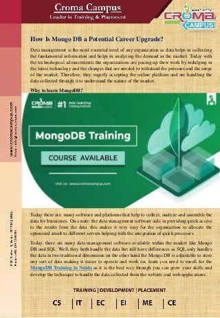 How Is Mongo DB a Potential Career Upgrade?
Data management is the most essential need of any organization as data helps in collecting
the fundamental information and helps in analyzing the demand in the market. Today with
the technological advancements the organizations are pacing up their work by indulging in
the latest technology and the changes that are needed to withstand the pressure and the surge
of the market. Therefore, they eagerly accepting the online platform and are handling the
data collected through it to understand the nature of the market.
Why to learn MongoDB?
Today there are many software and platforms that help to collect, analyze and assemble the
data for businesses. On a note: the data management software aids in providing quick access
to the results from the data. this makes it very easy for the organization to allocate the
optimized result to different servers helping with the integration of quick processes.
Today, there are many data management software available within the market like Mongo
DB and SQL. Well, they both handle the data but still have differences as SQL only handles
the data in two traditional dimensions on the other hand the Mongo DB is adjustable to store
any sort of data making it easier to operate and work on. learn you need to enroll for the
MongoDB Training in Noida as it is the best way through you can grow your skills and
develop the technique to handle the data collected from the website and web applications.
 