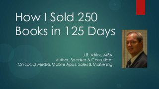 How I Sold 250
Books in 125 Days
                                J.R. Atkins, MBA
                  Author, Speaker & Consultant
On Social Media, Mobile Apps, Sales & Marketing
 
