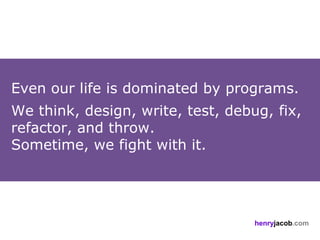 Even our life is dominated by programs.
We think, design, write, test, debug, fix,
refactor, and throw.
Sometime, we fight with it.




                                   henryjacob.com
 