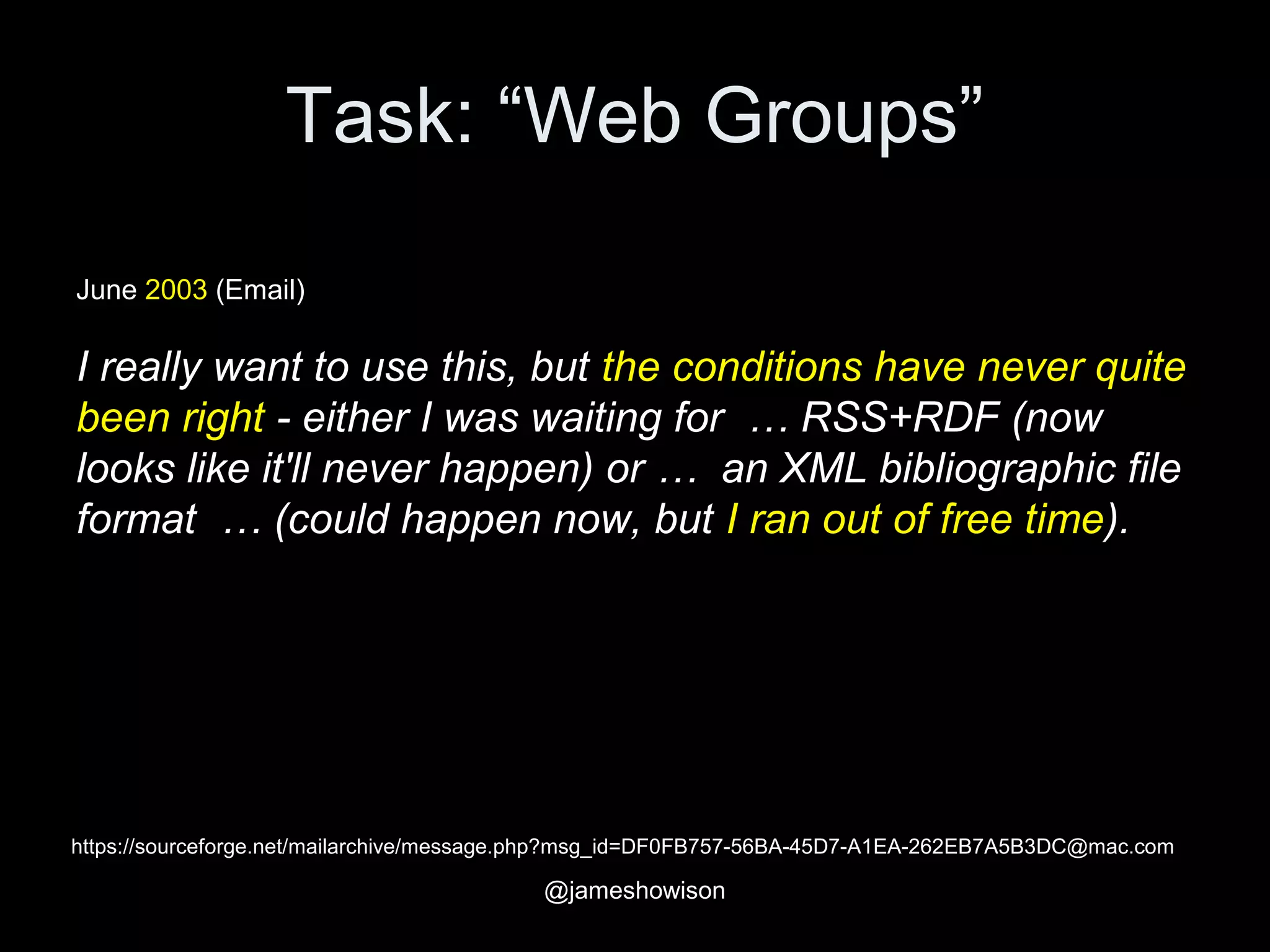 Task: “Web Groups”
https://sourceforge.net/mailarchive/message.php?msg_id=DF0FB757-56BA-45D7-A1EA-262EB7A5B3DC@mac.com
June 2003 (Email)
I really want to use this, but the conditions have never quite
been right - either I was waiting for … RSS+RDF (now
looks like it'll never happen) or … an XML bibliographic file
format … (could happen now, but I ran out of free time).
@jameshowison
 