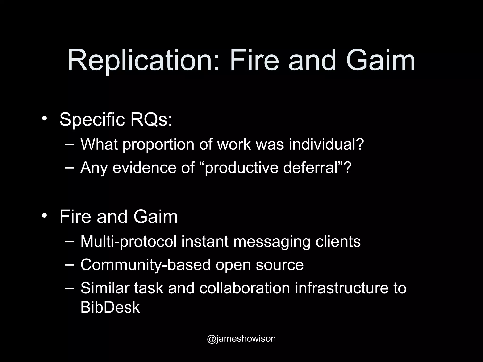 Replication: Fire and Gaim
• Specific RQs:
– What proportion of work was individual?
– Any evidence of “productive deferral”?
• Fire and Gaim
– Multi-protocol instant messaging clients
– Community-based open source
– Similar task and collaboration infrastructure to
BibDesk
@jameshowison
 
