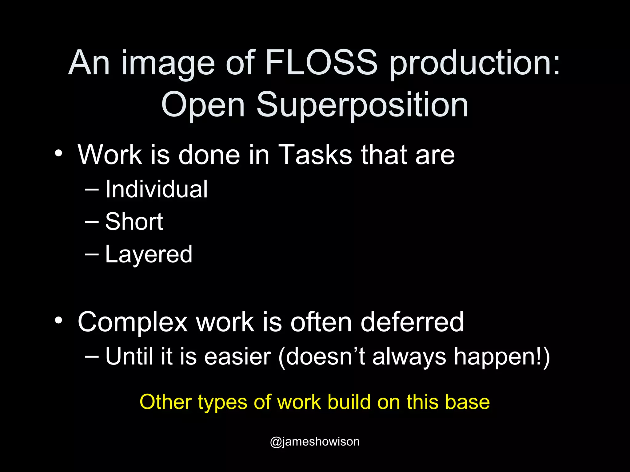An image of FLOSS production:
Open Superposition
• Work is done in Tasks that are
– Individual
– Short
– Layered
• Complex work is often deferred
– Until it is easier (doesn’t always happen!)
Other types of work build on this base
@jameshowison
 