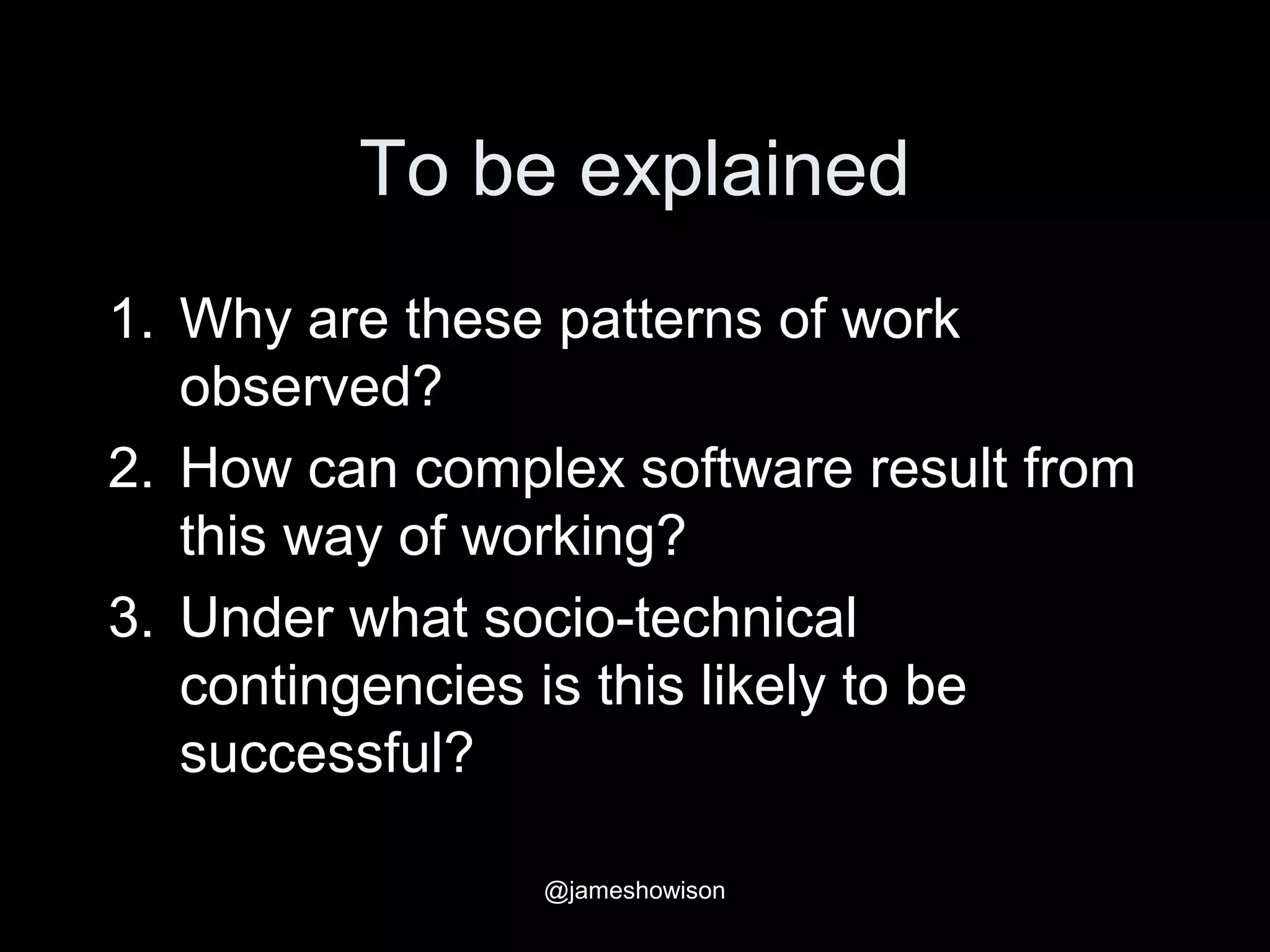 To be explained
1. Why are these patterns of work
observed?
2. How can complex software result from
this way of working?
3. Under what socio-technical
contingencies is this likely to be
successful?
@jameshowison
 