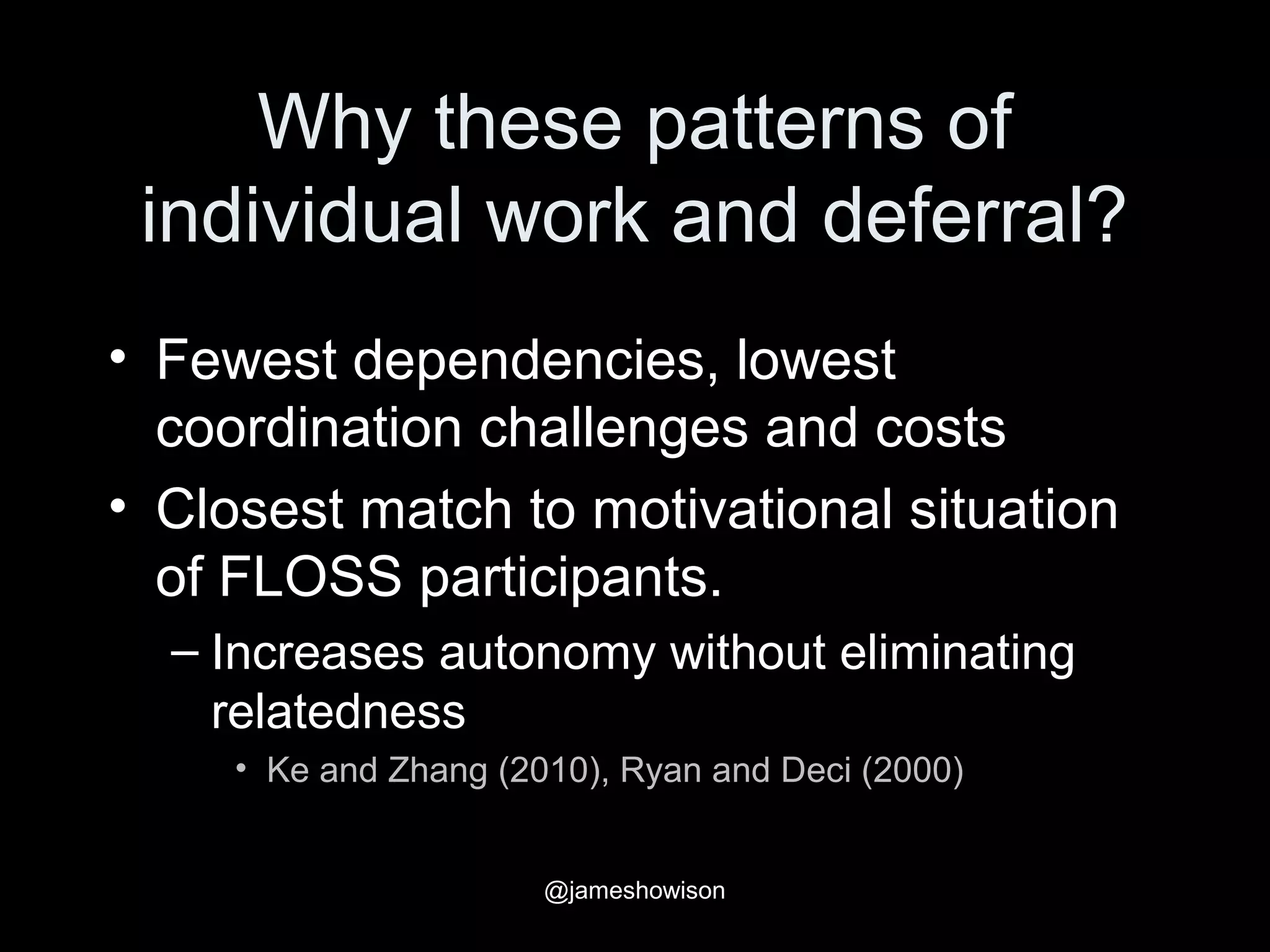 Why these patterns of
individual work and deferral?
• Fewest dependencies, lowest
coordination challenges and costs
• Closest match to motivational situation
of FLOSS participants.
– Increases autonomy without eliminating
relatedness
• Ke and Zhang (2010), Ryan and Deci (2000)
@jameshowison
 