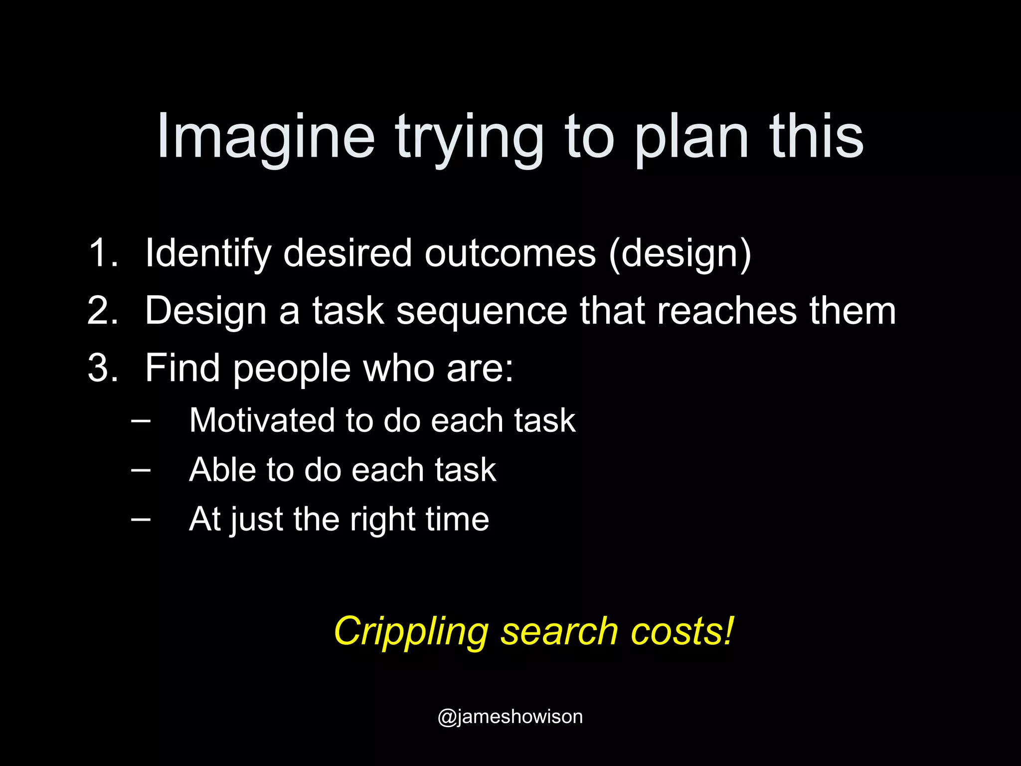Imagine trying to plan this
1. Identify desired outcomes (design)
2. Design a task sequence that reaches them
3. Find people who are:
– Motivated to do each task
– Able to do each task
– At just the right time
Crippling search costs!
@jameshowison
 