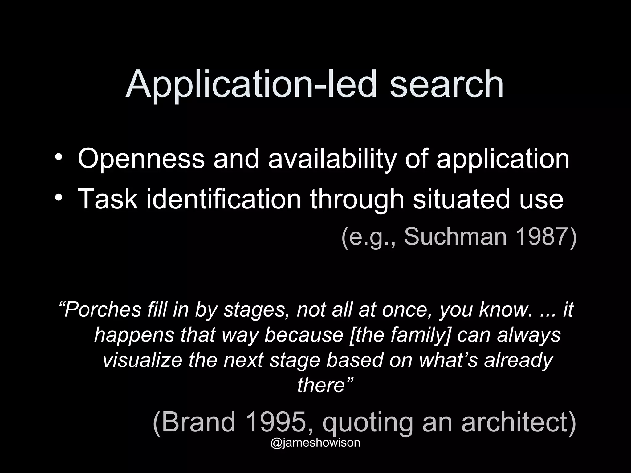 Application-led search
• Openness and availability of application
• Task identification through situated use
(e.g., Suchman 1987)
“Porches fill in by stages, not all at once, you know. ... it
happens that way because [the family] can always
visualize the next stage based on what’s already
there”
(Brand 1995, quoting an architect)
@jameshowison
 