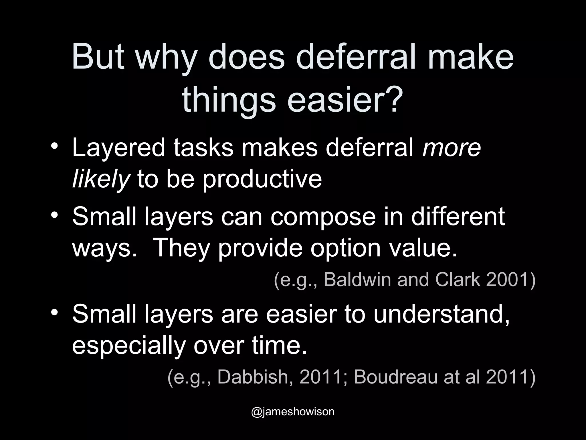 But why does deferral make
things easier?
• Layered tasks makes deferral more
likely to be productive
• Small layers can compose in different
ways. They provide option value.
(e.g., Baldwin and Clark 2001)
• Small layers are easier to understand,
especially over time.
(e.g., Dabbish, 2011; Boudreau at al 2011)
@jameshowison
 