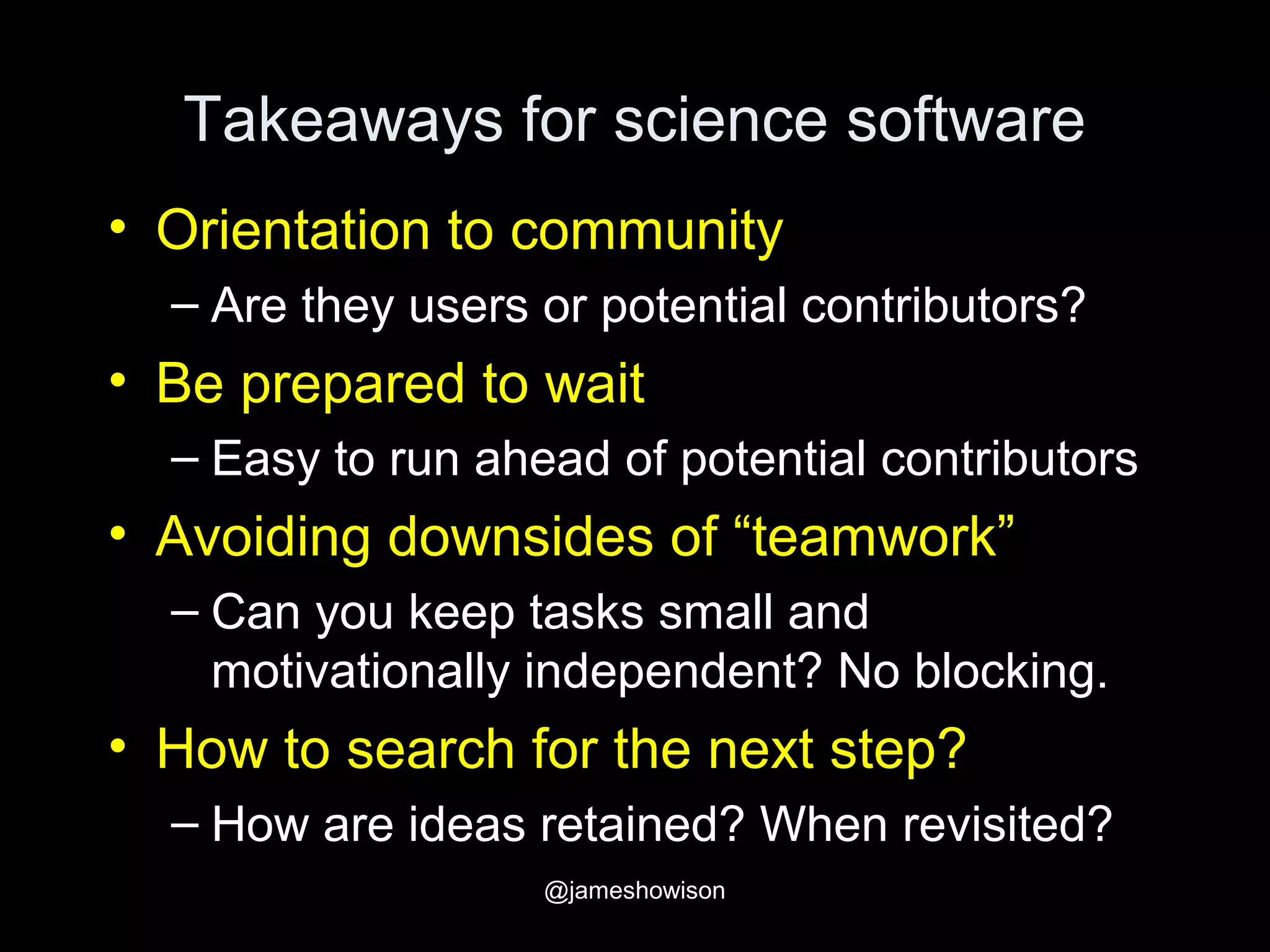 Takeaways for science software
• Orientation to community
– Are they users or potential contributors?
• Be prepared to wait
– Easy to run ahead of potential contributors
• Avoiding downsides of “teamwork”
– Can you keep tasks small and
motivationally independent? No blocking.
• How to search for the next step?
– How are ideas retained? When revisited?
@jameshowison
 