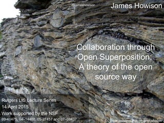 James Howison
Collaboration through
Open Superposition:
A theory of the open
source way
CC Credit: http://www.flickr.com/photos/baggis/
Rutgers LIS Lecture Series
14 April 2015
Work supported by the NSF
03-41475, 04–14468, 05-27457 and 07–08437
@jameshowison
 