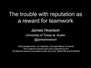 The trouble with reputation as
a reward for teamwork
James Howison
University of Texas at Austin
@jameshowison
Acknowledgements: Jim Herbsleb, Carnegie Mellon University
This material is based upon work supported by the
US National Science Foundation under Grant No. #0943168 and #1064209
 