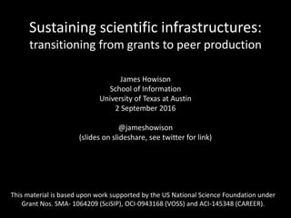 Sustaining scientific infrastructures:
transitioning from grants to peer production
James Howison
School of Information
University of Texas at Austin
2 September 2016
@jameshowison
(slides on slideshare, see twitter for link)
This material is based upon work supported by the US National Science Foundation under
Grant Nos. SMA- 1064209 (SciSIP), OCI-0943168 (VOSS) and ACI-145348 (CAREER).
 