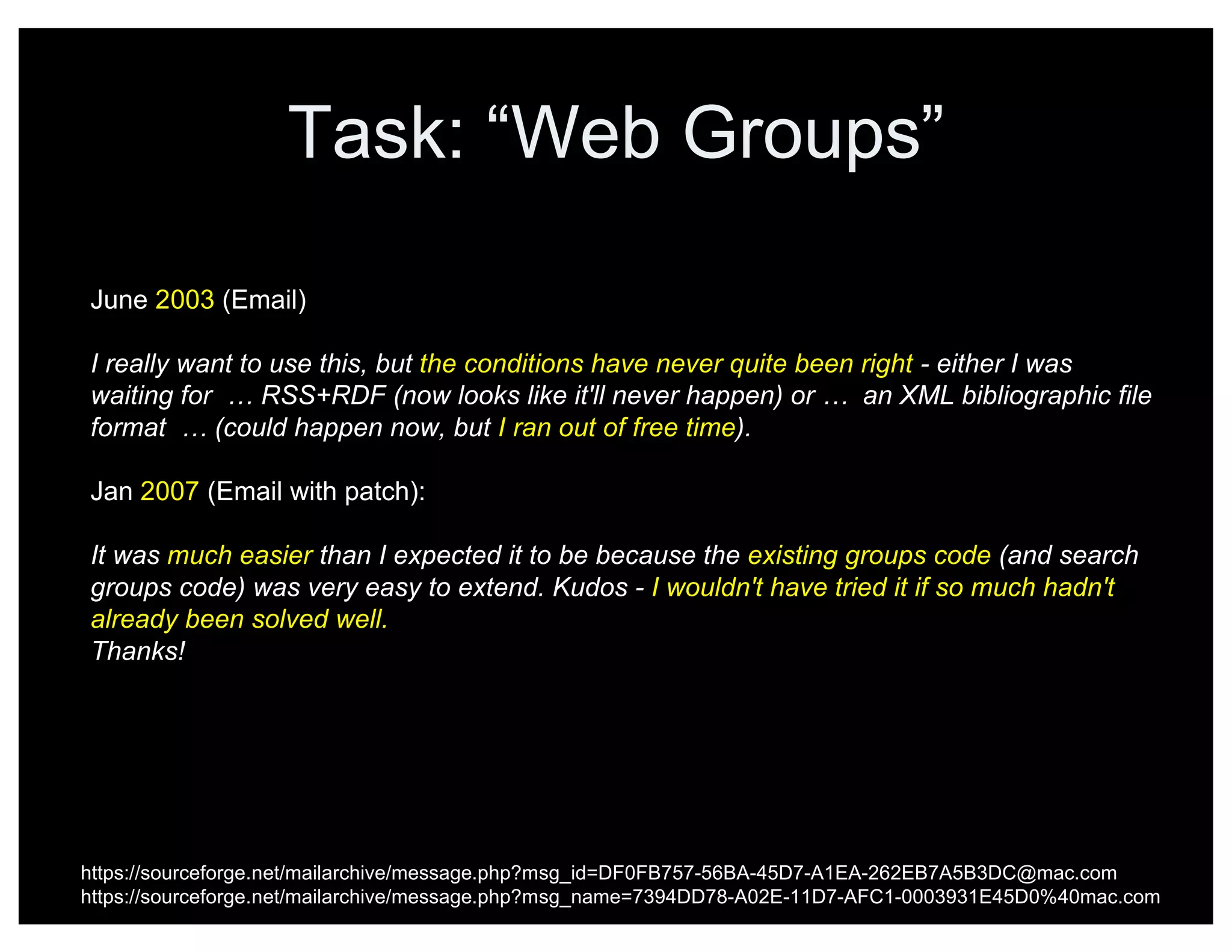Task: “Web Groups”
https://sourceforge.net/mailarchive/message.php?msg_id=DF0FB757-56BA-45D7-A1EA-262EB7A5B3DC@mac.com
https://sourceforge.net/mailarchive/message.php?msg_name=7394DD78-A02E-11D7-AFC1-0003931E45D0%40mac.com
June 2003 (Email)
I really want to use this, but the conditions have never quite been right - either I was
waiting for … RSS+RDF (now looks like it'll never happen) or … an XML bibliographic file
format … (could happen now, but I ran out of free time).
Jan 2007 (Email with patch):
It was much easier than I expected it to be because the existing groups code (and search
groups code) was very easy to extend. Kudos - I wouldn't have tried it if so much hadn't
already been solved well.
Thanks!
 