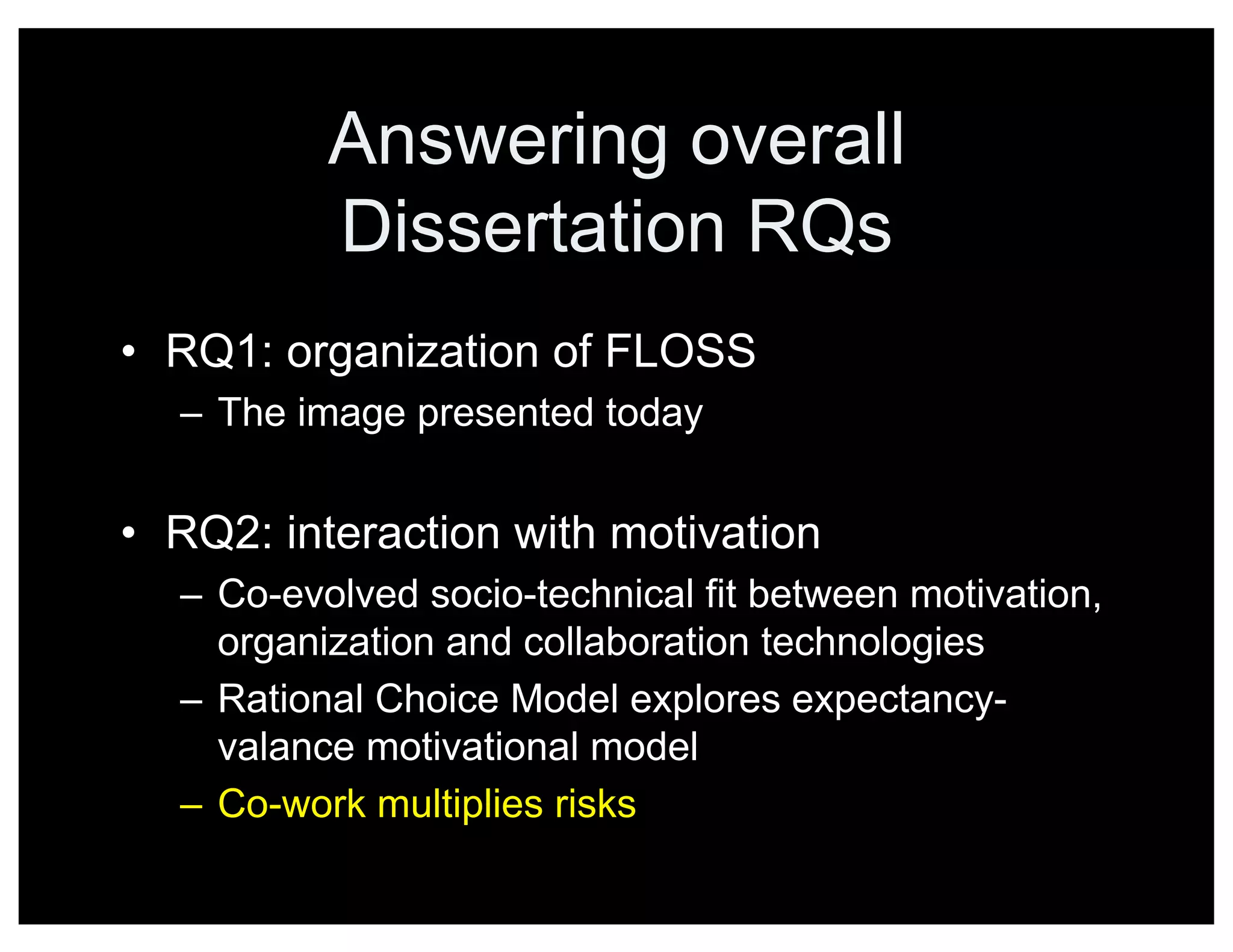 Answering overall
Dissertation RQs
• RQ1: organization of FLOSS
– The image presented today
• RQ2: interaction with motivation
– Co-evolved socio-technical fit between motivation,
organization and collaboration technologies
– Rational Choice Model explores expectancy-
valance motivational model
– Co-work multiplies risks
 