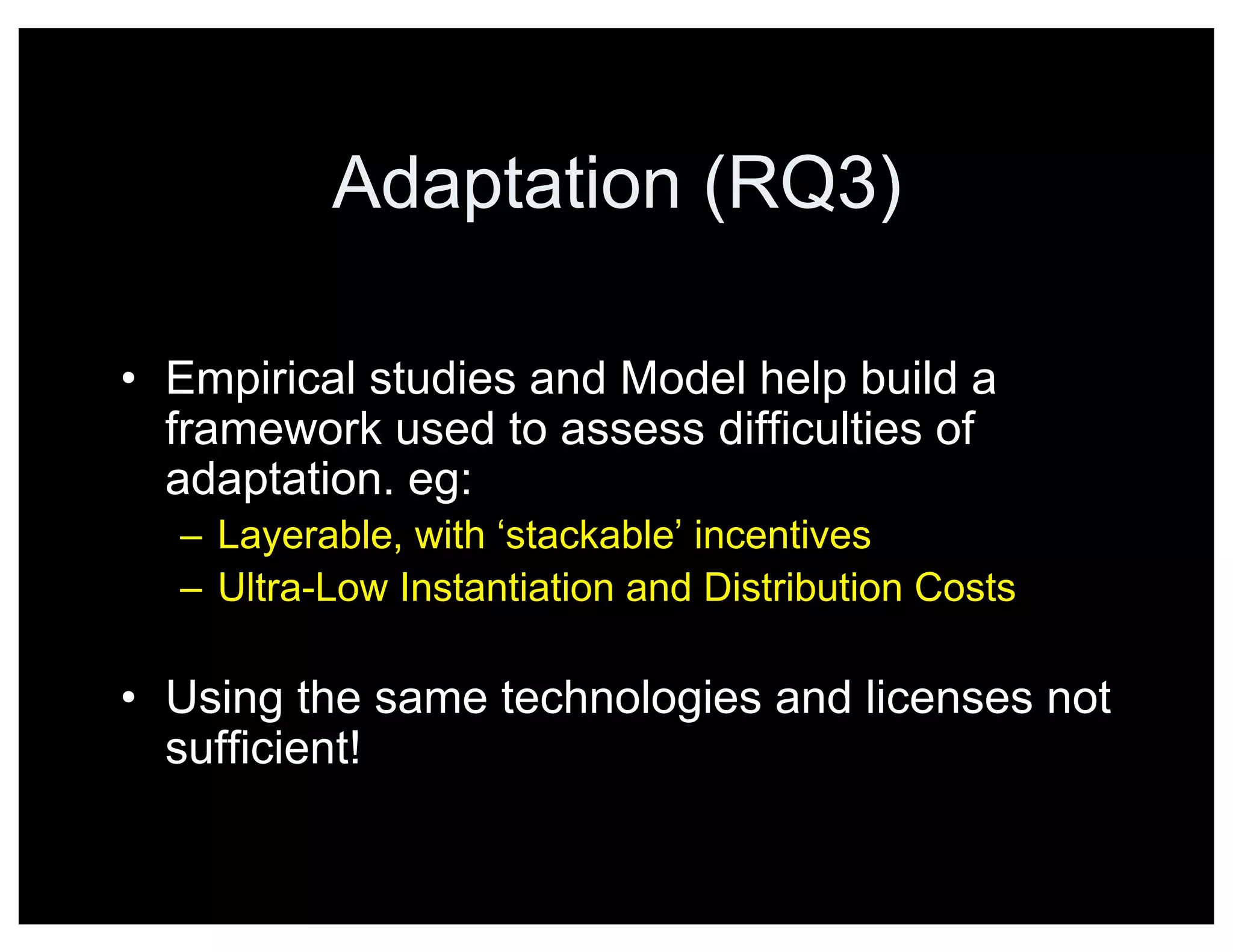 Adaptation (RQ3)
• Empirical studies and Model help build a
framework used to assess difficulties of
adaptation. eg:
– Layerable, with ‘stackable’ incentives
– Ultra-Low Instantiation and Distribution Costs
• Using the same technologies and licenses not
sufficient!
 