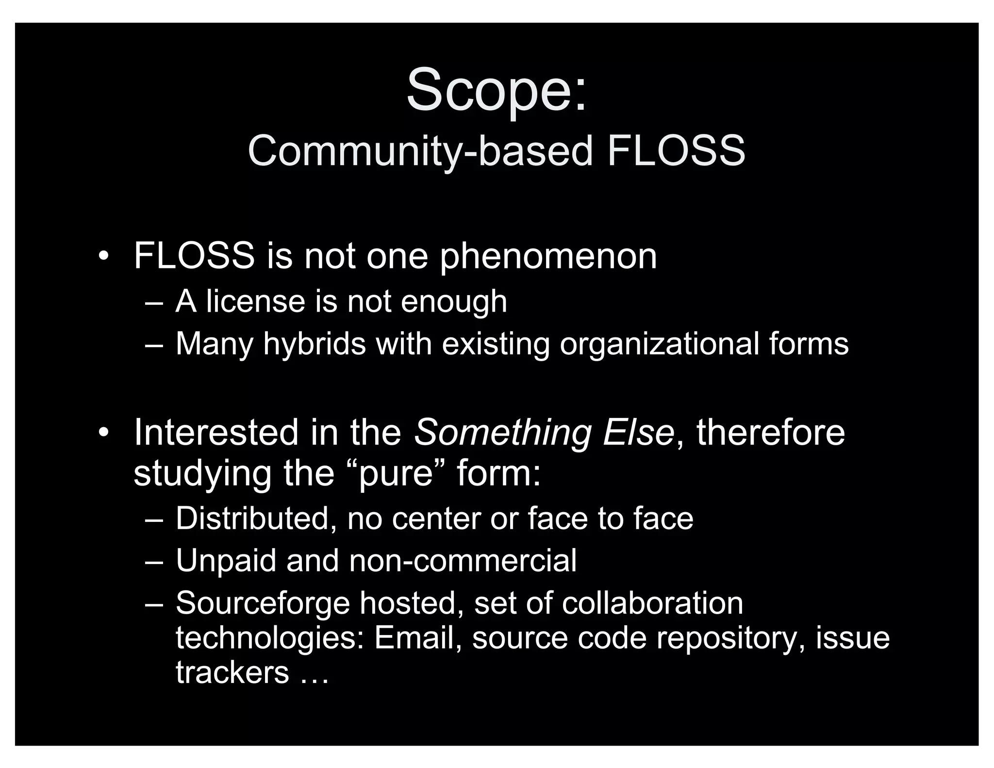 Scope:
Community-based FLOSS
• FLOSS is not one phenomenon
– A license is not enough
– Many hybrids with existing organizational forms
• Interested in the Something Else, therefore
studying the “pure” form:
– Distributed, no center or face to face
– Unpaid and non-commercial
– Sourceforge hosted, set of collaboration
technologies: Email, source code repository, issue
trackers …
 