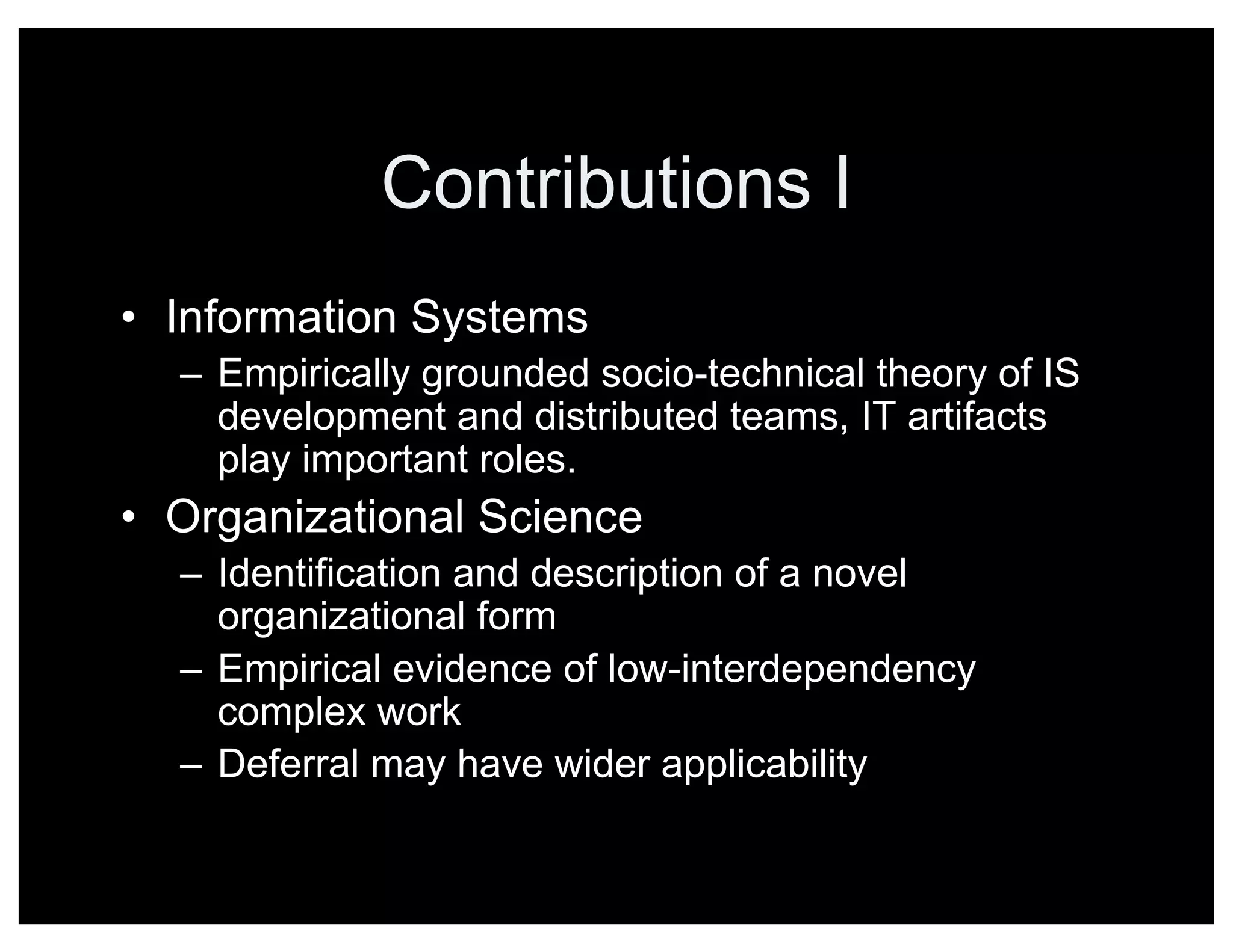 Contributions I
• Information Systems
– Empirically grounded socio-technical theory of IS
development and distributed teams, IT artifacts
play important roles.
• Organizational Science
– Identification and description of a novel
organizational form
– Empirical evidence of low-interdependency
complex work
– Deferral may have wider applicability
 