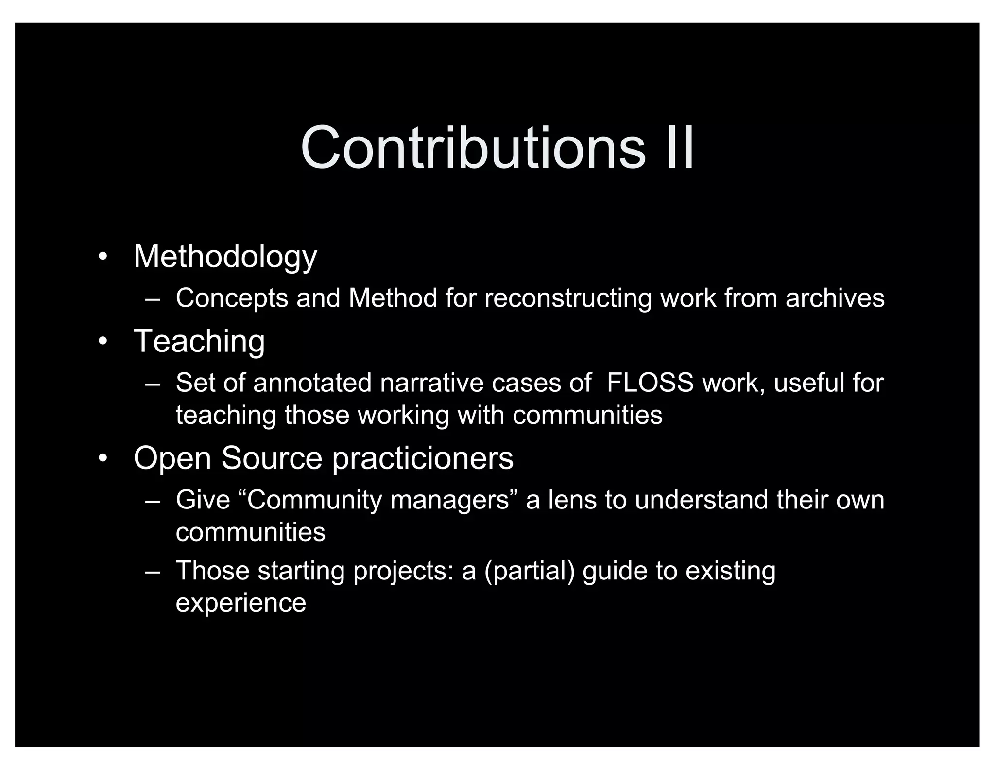 Contributions II
• Methodology
– Concepts and Method for reconstructing work from archives
• Teaching
– Set of annotated narrative cases of FLOSS work, useful for
teaching those working with communities
• Open Source practicioners
– Give “Community managers” a lens to understand their own
communities
– Those starting projects: a (partial) guide to existing
experience
 