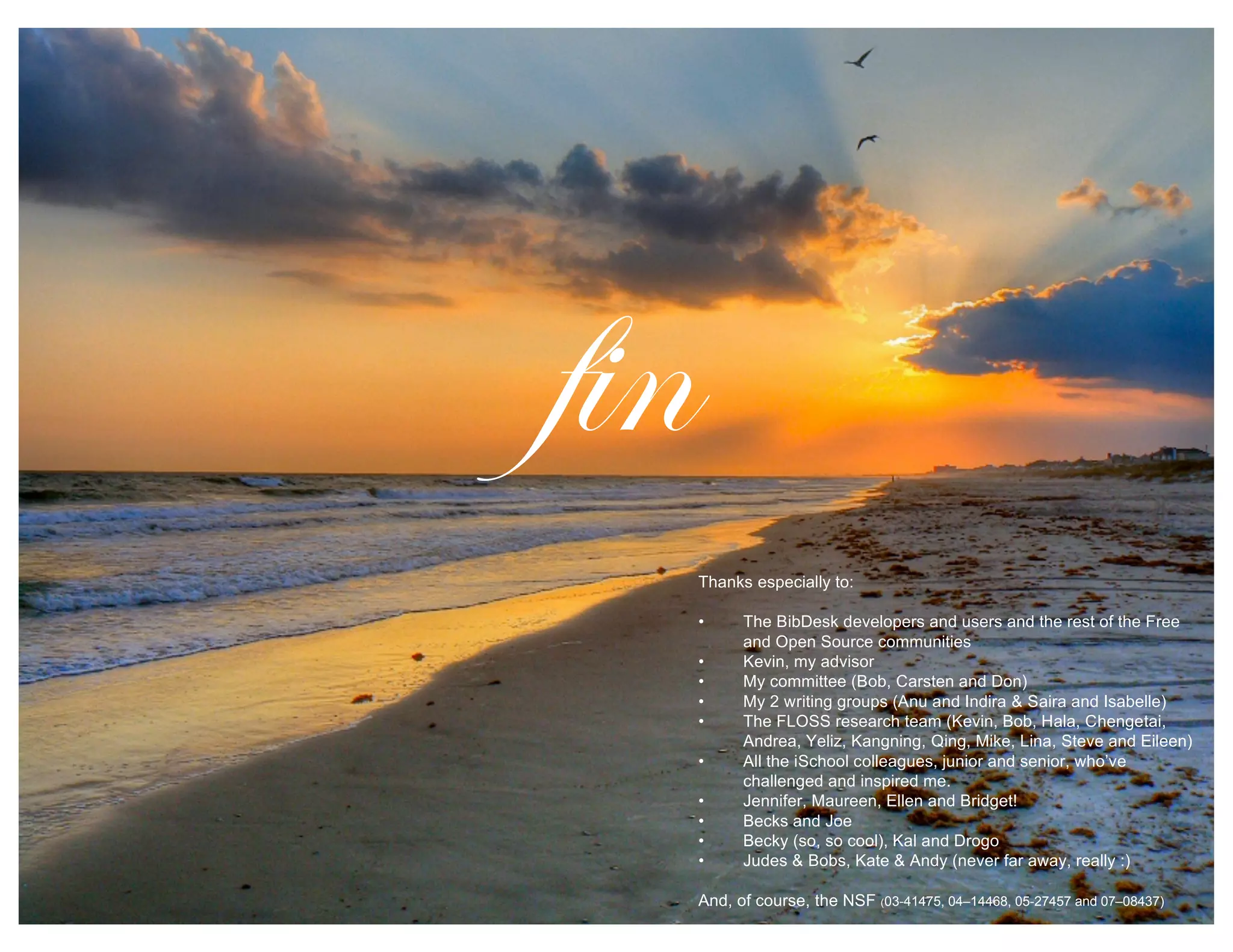 Thanks especially to:
• The BibDesk developers and users and the rest of the Free
and Open Source communities
• Kevin, my advisor
• My committee (Bob, Carsten and Don)
• My 2 writing groups (Anu and Indira & Saira and Isabelle)
• The FLOSS research team (Kevin, Bob, Hala, Chengetai,
Andrea, Yeliz, Kangning, Qing, Mike, Lina, Steve and Eileen)
• All the iSchool colleagues, junior and senior, who’ve
challenged and inspired me.
• Jennifer, Maureen, Ellen and Bridget!
• Becks and Joe
• Becky (so, so cool), Kal and Drogo
• Judes & Bobs, Kate & Andy (never far away, really :)
And, of course, the NSF (03-41475, 04–14468, 05-27457 and 07–08437)
fin
 