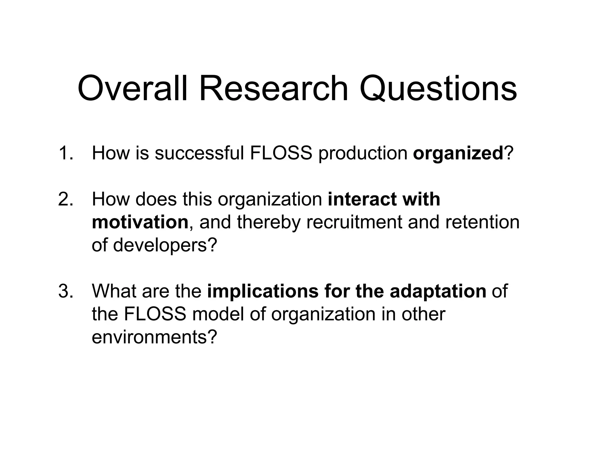 Overall Research Questions
1. How is successful FLOSS production organized?
2. How does this organization interact with
motivation, and thereby recruitment and retention
of developers?
3. What are the implications for the adaptation of
the FLOSS model of organization in other
environments?
 