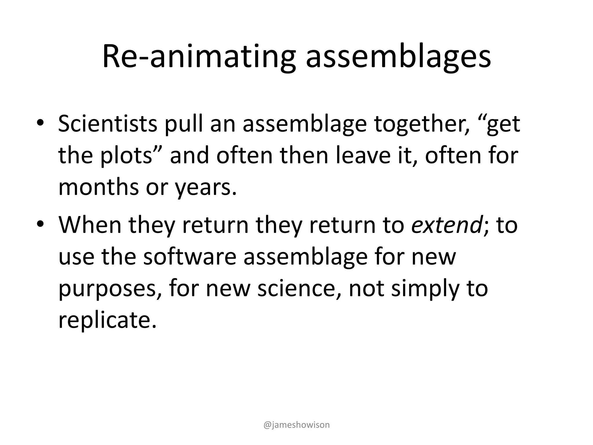 Re-animating assemblages
• Scientists pull an assemblage together, “get
the plots” and often then leave it, often for
months or years.
• When they return they return to extend; to
use the software assemblage for new
purposes, for new science, not simply to
replicate.
@jameshowison
 