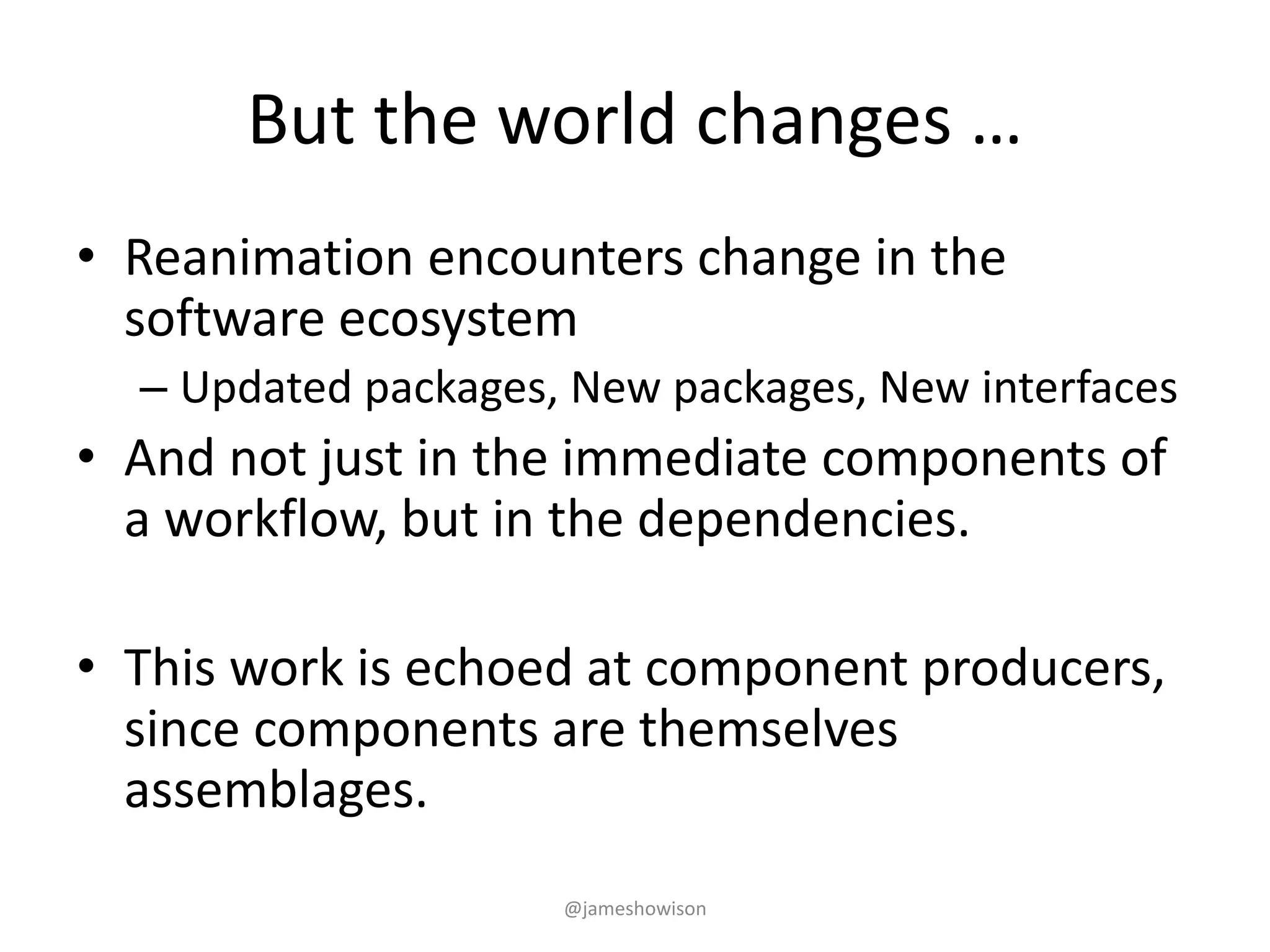 But the world changes …
• Reanimation encounters change in the
software ecosystem
– Updated packages, New packages, New interfaces
• And not just in the immediate components of
a workflow, but in the dependencies.
• This work is echoed at component producers,
since components are themselves
assemblages.
@jameshowison
 