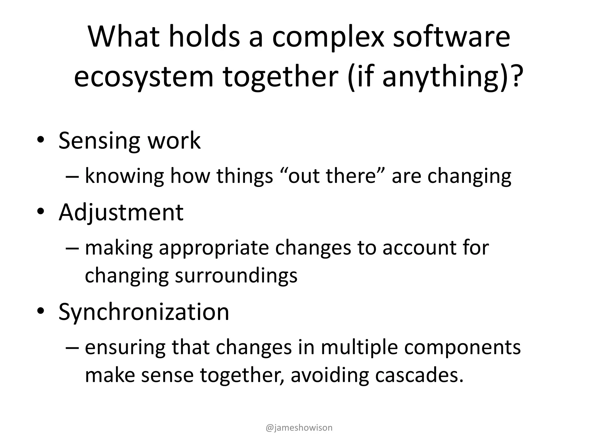 What holds a complex software
ecosystem together (if anything)?
• Sensing work
– knowing how things “out there” are changing
• Adjustment
– making appropriate changes to account for
changing surroundings
• Synchronization
– ensuring that changes in multiple components
make sense together, avoiding cascades.
@jameshowison
 
