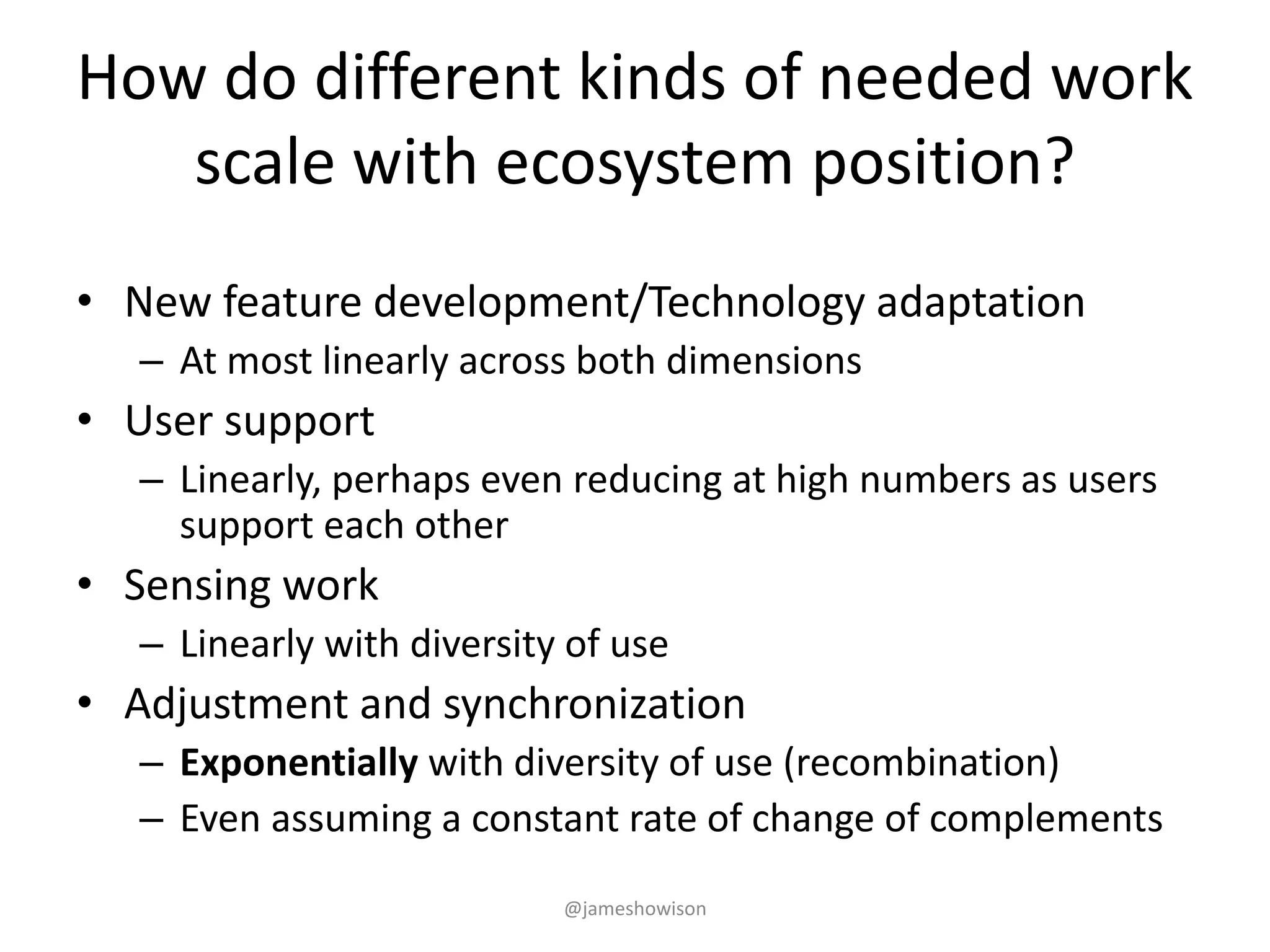 How do different kinds of needed work
scale with ecosystem position?
• New feature development/Technology adaptation
– At most linearly across both dimensions
• User support
– Linearly, perhaps even reducing at high numbers as users
support each other
• Sensing work
– Linearly with diversity of use
• Adjustment and synchronization
– Exponentially with diversity of use (recombination)
– Even assuming a constant rate of change of complements
@jameshowison
 