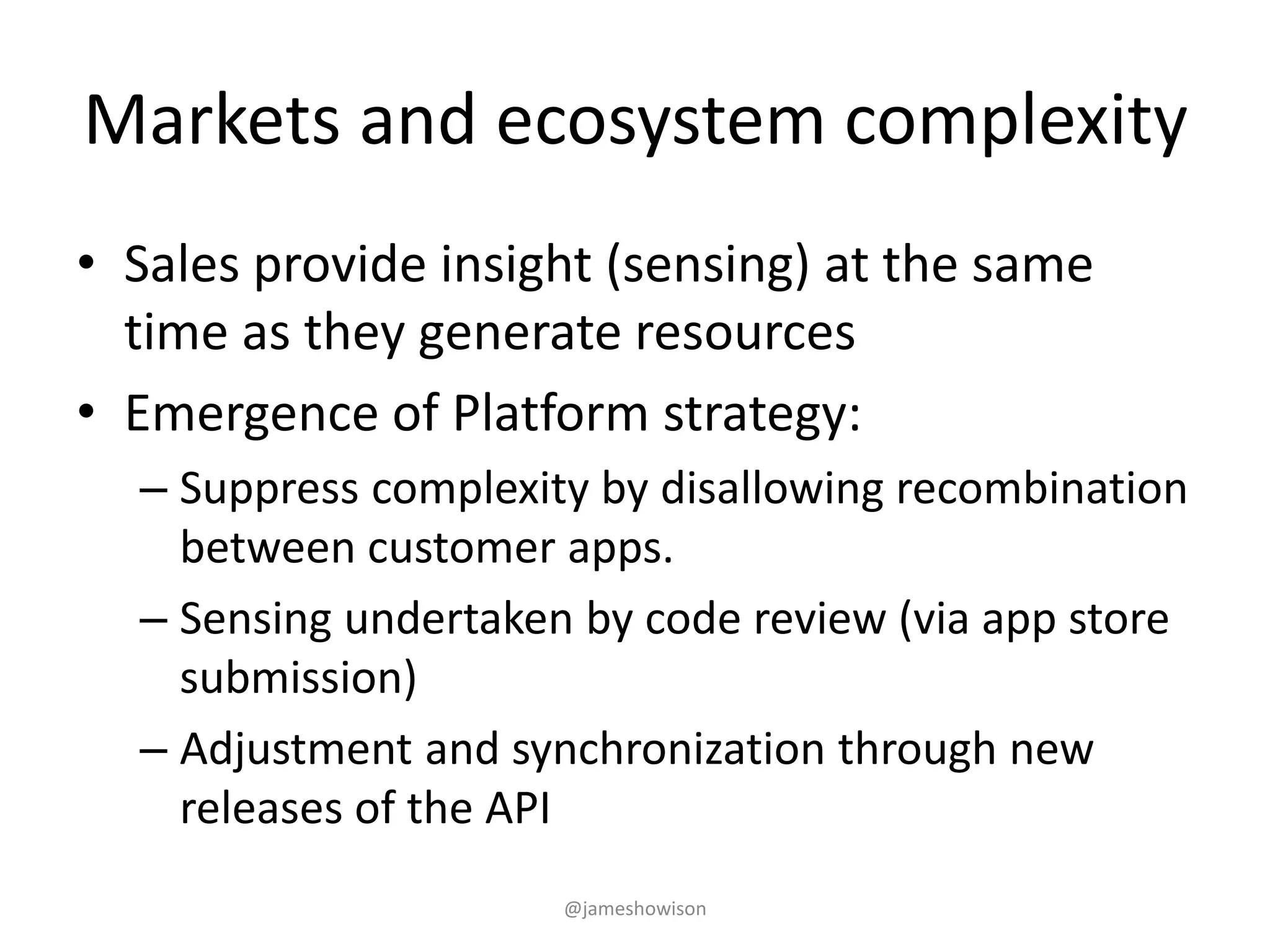 Markets and ecosystem complexity
• Sales provide insight (sensing) at the same
time as they generate resources
• Emergence of Platform strategy:
– Suppress complexity by disallowing recombination
between customer apps.
– Sensing undertaken by code review (via app store
submission)
– Adjustment and synchronization through new
releases of the API
@jameshowison
 