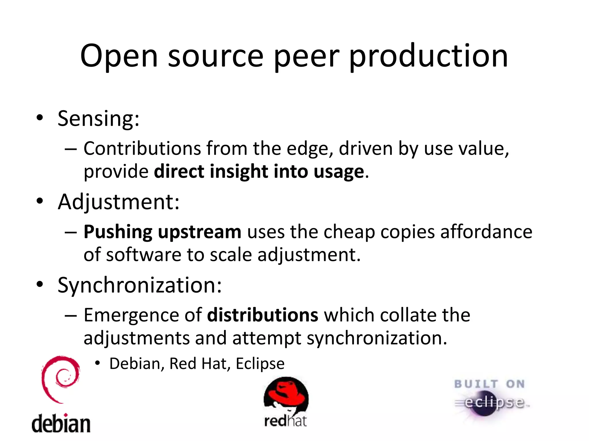 Open source peer production
• Sensing:
– Contributions from the edge, driven by use value,
provide direct insight into usage.
• Adjustment:
– Pushing upstream uses the cheap copies affordance
of software to scale adjustment.
• Synchronization:
– Emergence of distributions which collate the
adjustments and attempt synchronization.
• Debian, Red Hat, Eclipse
 