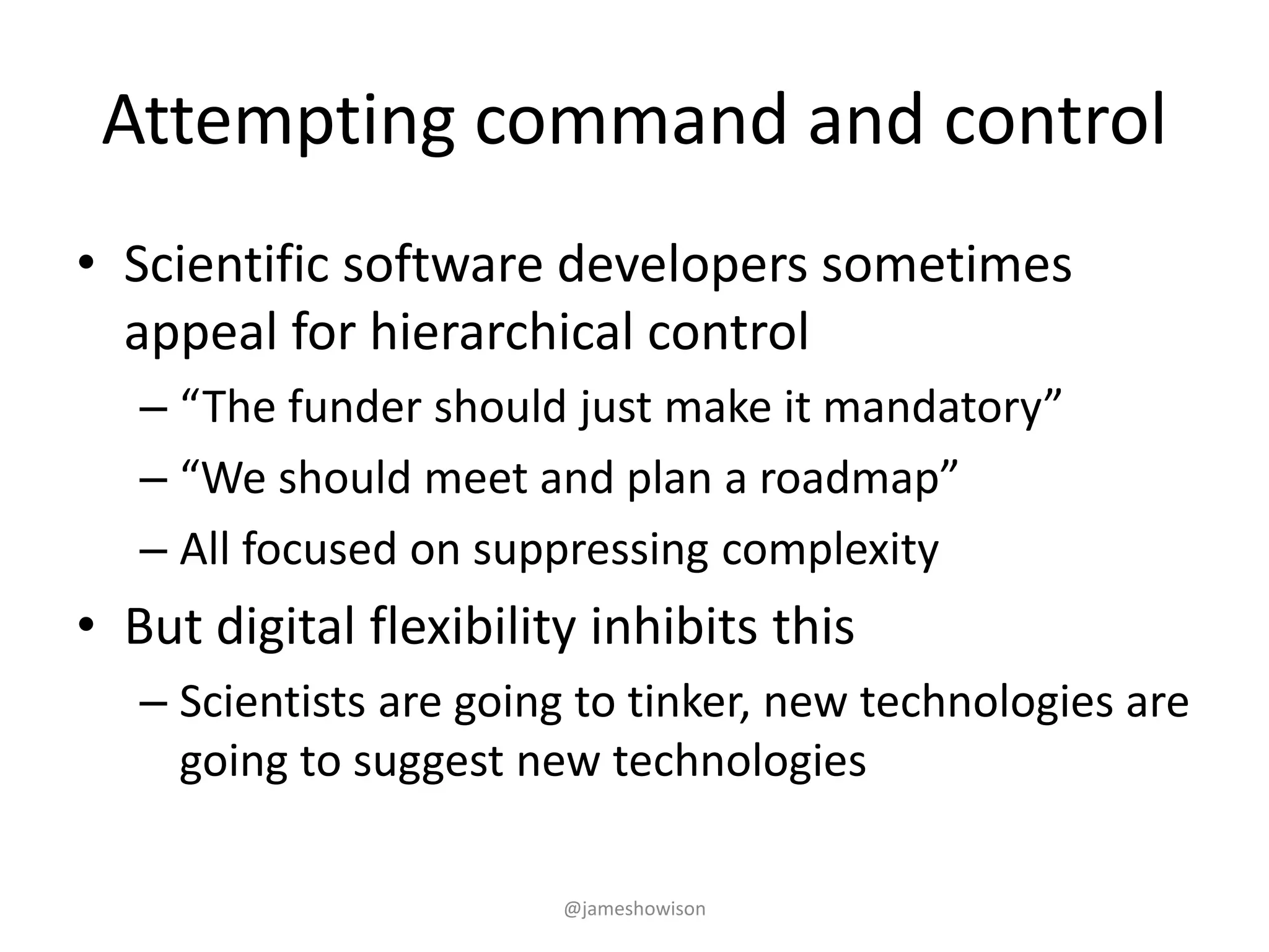 Attempting command and control
• Scientific software developers sometimes
appeal for hierarchical control
– “The funder should just make it mandatory”
– “We should meet and plan a roadmap”
– All focused on suppressing complexity
• But digital flexibility inhibits this
– Scientists are going to tinker, new technologies are
going to suggest new technologies
@jameshowison
 