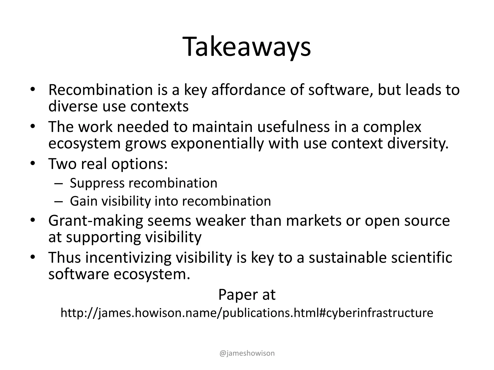 Takeaways
• Recombination is a key affordance of software, but leads to
diverse use contexts
• The work needed to maintain usefulness in a complex
ecosystem grows exponentially with use context diversity.
• Two real options:
– Suppress recombination
– Gain visibility into recombination
• Grant-making seems weaker than markets or open source
at supporting visibility
• Thus incentivizing visibility is key to a sustainable scientific
software ecosystem.
Paper at
http://james.howison.name/publications.html#cyberinfrastructure
@jameshowison
 