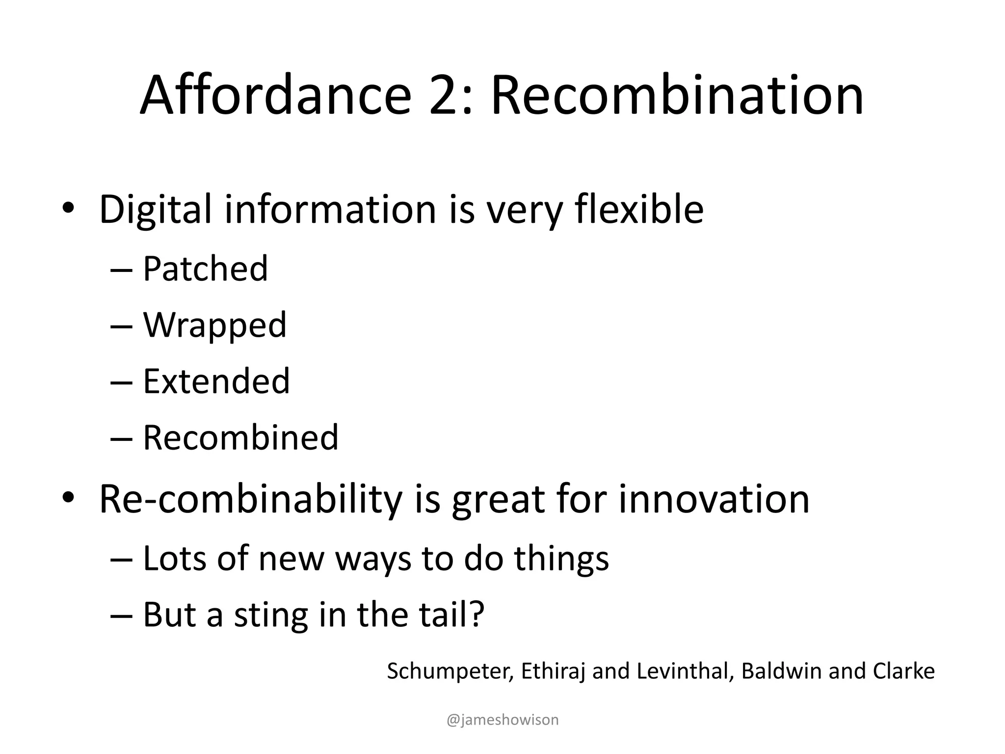 Affordance 2: Recombination
• Digital information is very flexible
– Patched
– Wrapped
– Extended
– Recombined
• Re-combinability is great for innovation
– Lots of new ways to do things
– But a sting in the tail?
Schumpeter, Ethiraj and Levinthal, Baldwin and Clarke
@jameshowison
 