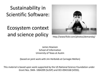 Sustainability in
Scientific Software:
Ecosystem context
and science policy
James Howison
School of Information
University of Texas at Austin
(based on joint work with Jim Herbsleb at Carnegie Mellon)
This material is based upon work supported by the US National Science Foundation under
Grant Nos. SMA- 1064209 (SciSIP) and OCI-0943168 (VOSS).
http://www.flickr.com/photos/demandaj/
 