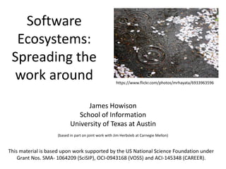 Software
Ecosystems:
Spreading the
work around
James Howison
School of Information
University of Texas at Austin
(based in part on joint work with Jim Herbsleb at Carnegie Mellon)
This material is based upon work supported by the US National Science Foundation under
Grant Nos. SMA- 1064209 (SciSIP), OCI-0943168 (VOSS) and ACI-145348 (CAREER).
https://www.flickr.com/photos/mrhayata/6933963596
 