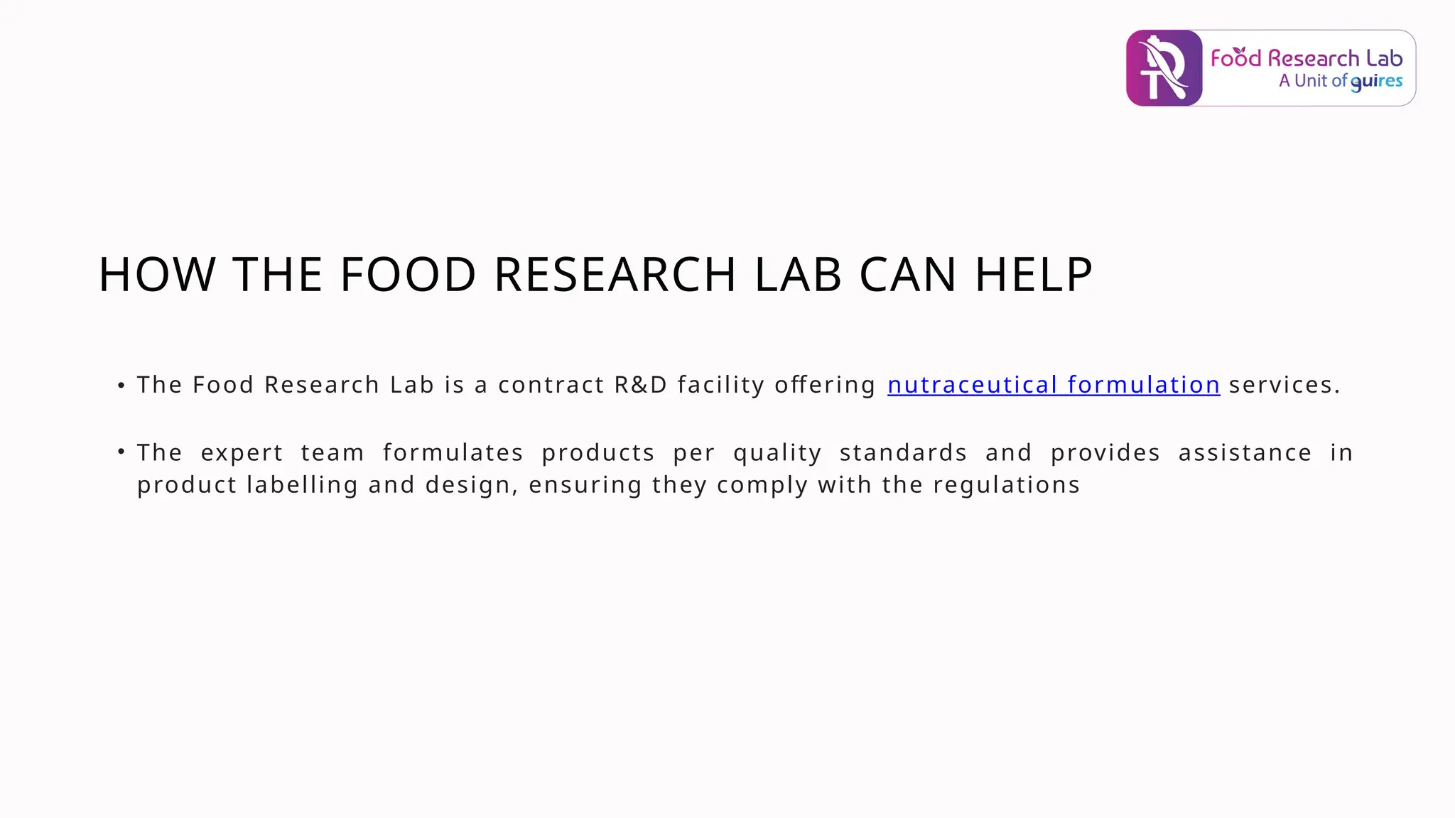 HOW THE FOOD RESEARCH LAB CAN HELP
• The Food Research Lab is a contract R&D facility offering nutraceutical formulation services.
• The expert team formulates products per quality standards and provides assistance in
product labelling and design, ensuring they comply with the regulations
 